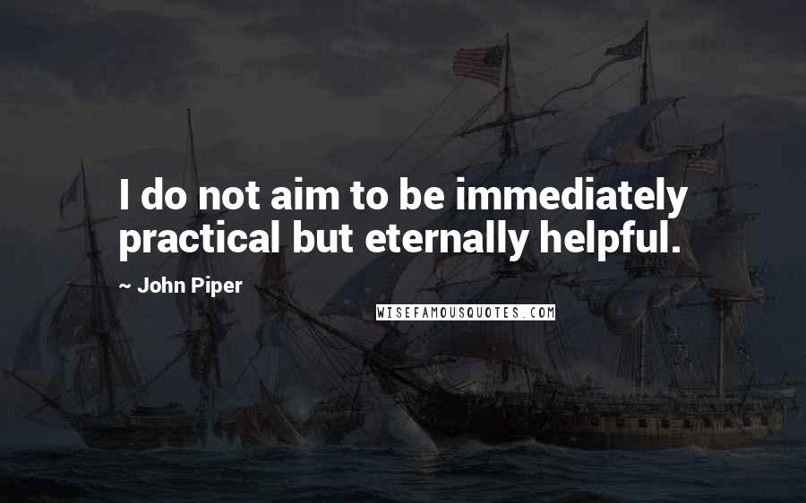 John Piper Quotes: I do not aim to be immediately practical but eternally helpful.