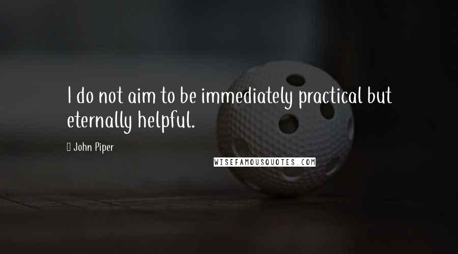 John Piper Quotes: I do not aim to be immediately practical but eternally helpful.