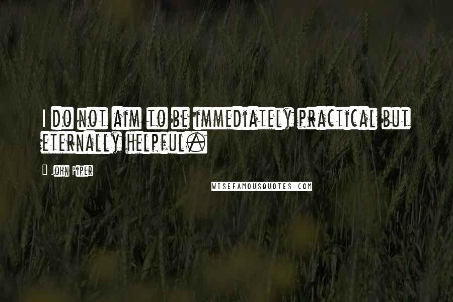 John Piper Quotes: I do not aim to be immediately practical but eternally helpful.