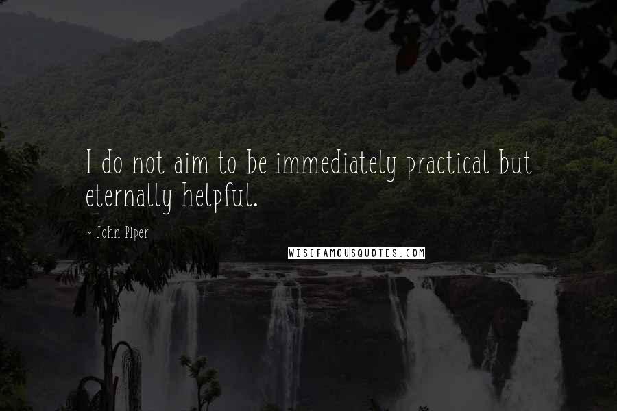 John Piper Quotes: I do not aim to be immediately practical but eternally helpful.