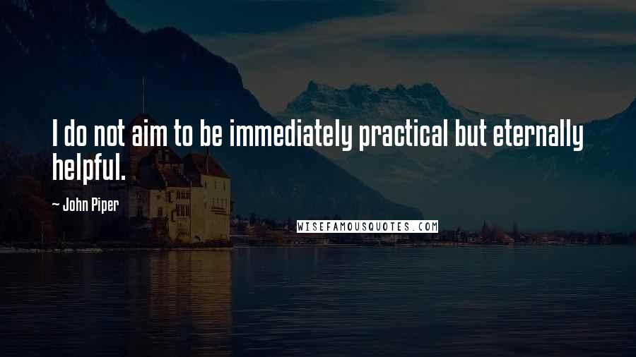 John Piper Quotes: I do not aim to be immediately practical but eternally helpful.