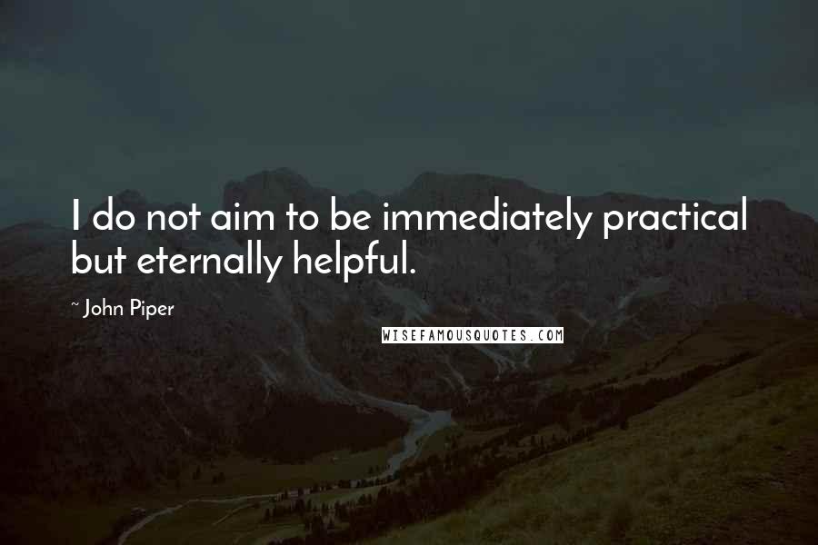 John Piper Quotes: I do not aim to be immediately practical but eternally helpful.