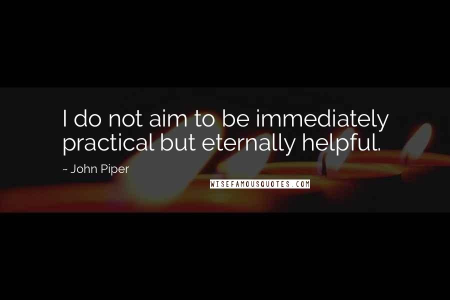 John Piper Quotes: I do not aim to be immediately practical but eternally helpful.