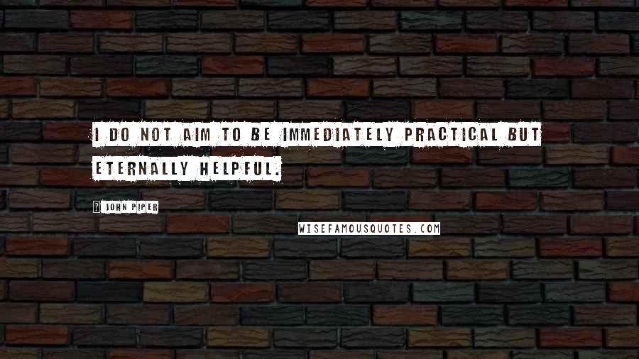 John Piper Quotes: I do not aim to be immediately practical but eternally helpful.