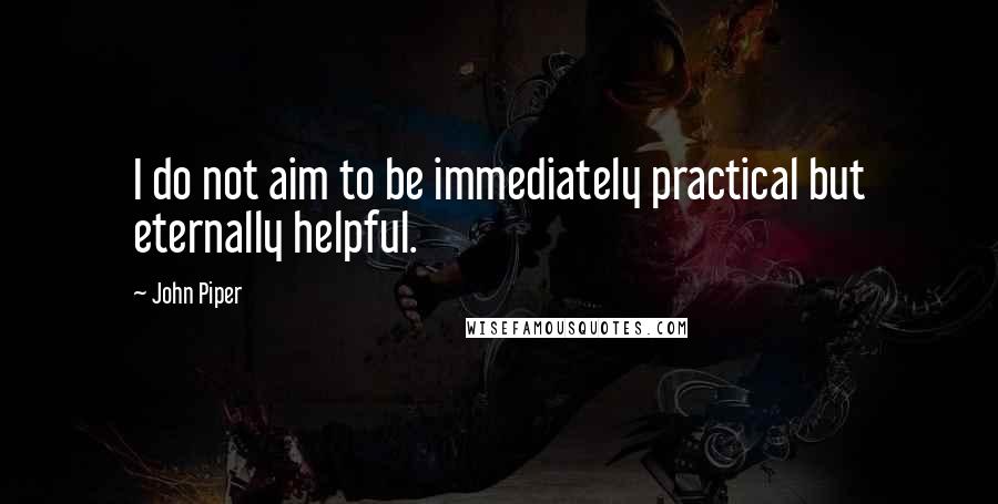 John Piper Quotes: I do not aim to be immediately practical but eternally helpful.