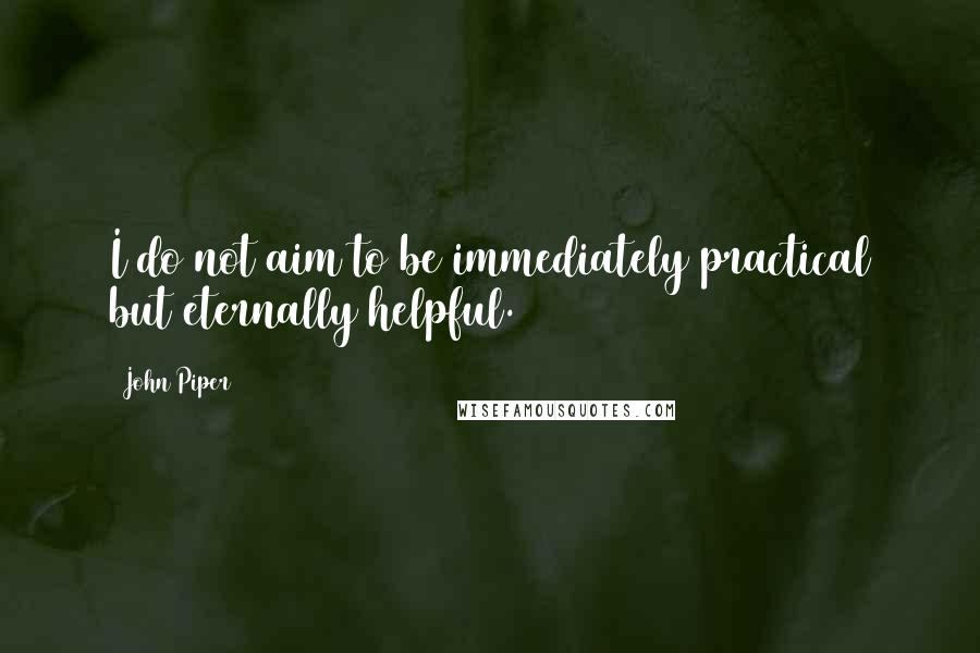 John Piper Quotes: I do not aim to be immediately practical but eternally helpful.