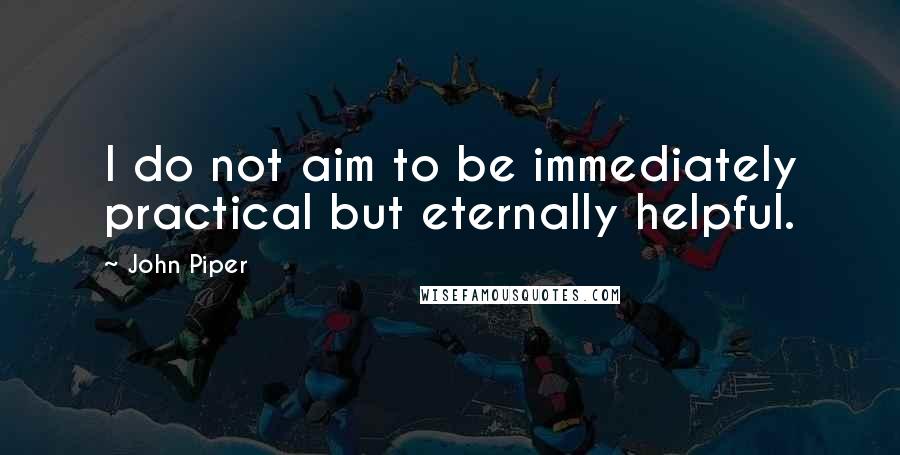 John Piper Quotes: I do not aim to be immediately practical but eternally helpful.