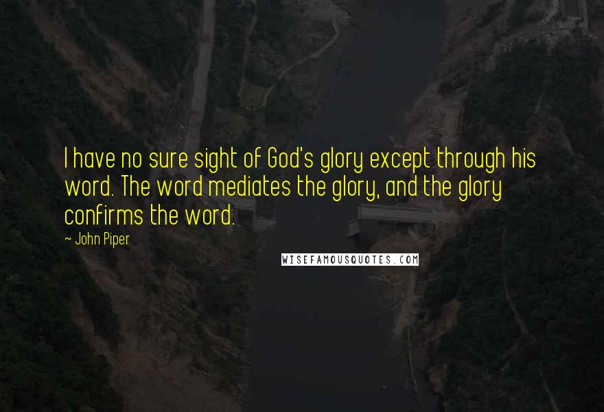 John Piper Quotes: I have no sure sight of God's glory except through his word. The word mediates the glory, and the glory confirms the word.