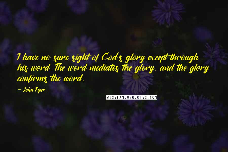 John Piper Quotes: I have no sure sight of God's glory except through his word. The word mediates the glory, and the glory confirms the word.