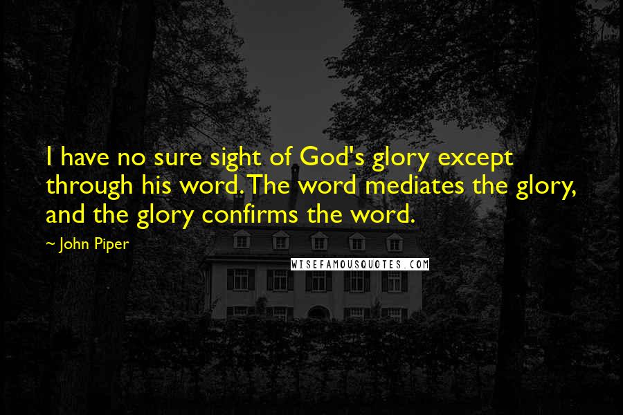 John Piper Quotes: I have no sure sight of God's glory except through his word. The word mediates the glory, and the glory confirms the word.