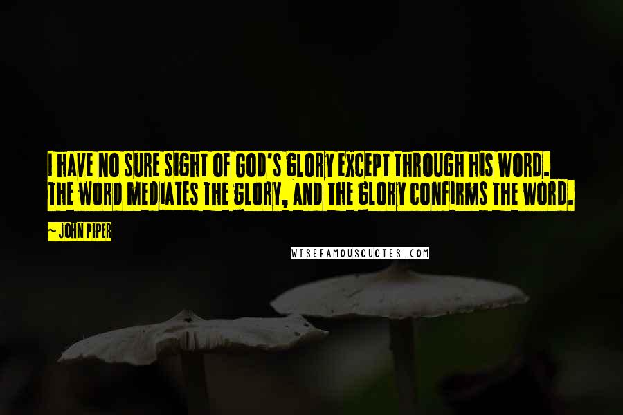 John Piper Quotes: I have no sure sight of God's glory except through his word. The word mediates the glory, and the glory confirms the word.