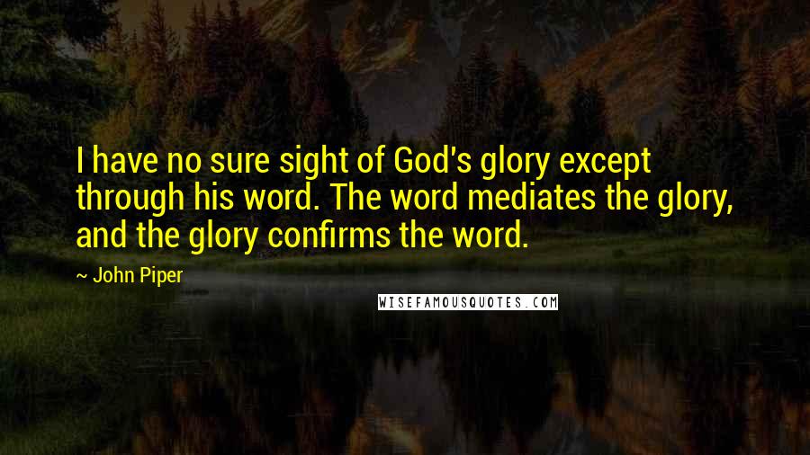 John Piper Quotes: I have no sure sight of God's glory except through his word. The word mediates the glory, and the glory confirms the word.