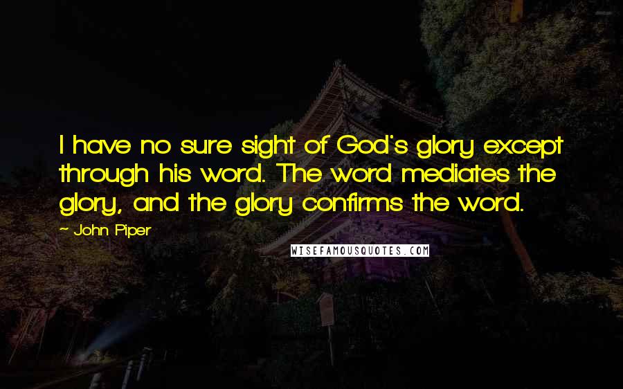 John Piper Quotes: I have no sure sight of God's glory except through his word. The word mediates the glory, and the glory confirms the word.