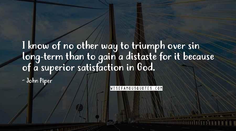 John Piper Quotes: I know of no other way to triumph over sin long-term than to gain a distaste for it because of a superior satisfaction in God.