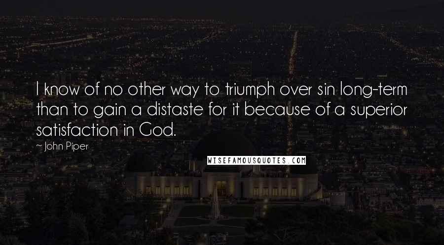 John Piper Quotes: I know of no other way to triumph over sin long-term than to gain a distaste for it because of a superior satisfaction in God.