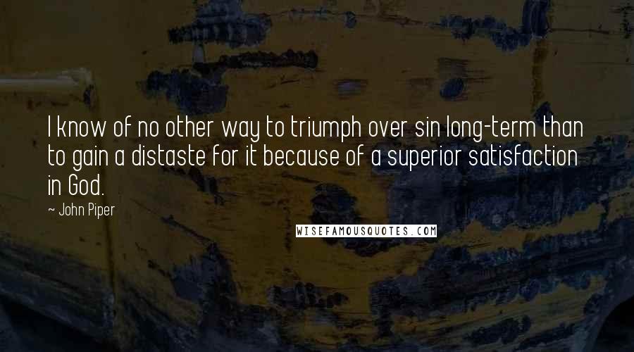 John Piper Quotes: I know of no other way to triumph over sin long-term than to gain a distaste for it because of a superior satisfaction in God.