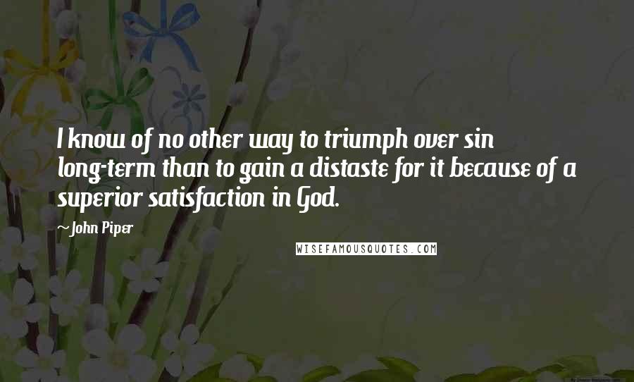 John Piper Quotes: I know of no other way to triumph over sin long-term than to gain a distaste for it because of a superior satisfaction in God.