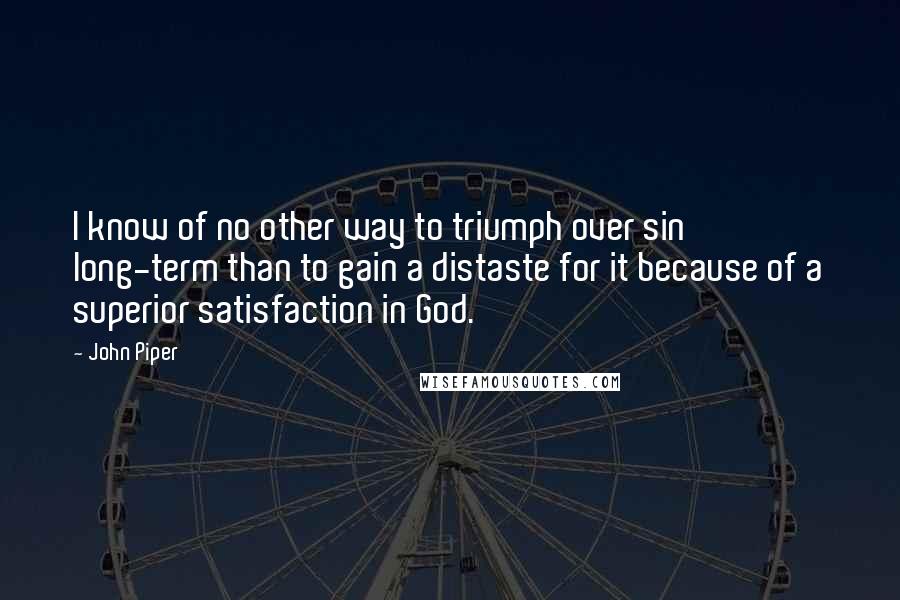 John Piper Quotes: I know of no other way to triumph over sin long-term than to gain a distaste for it because of a superior satisfaction in God.