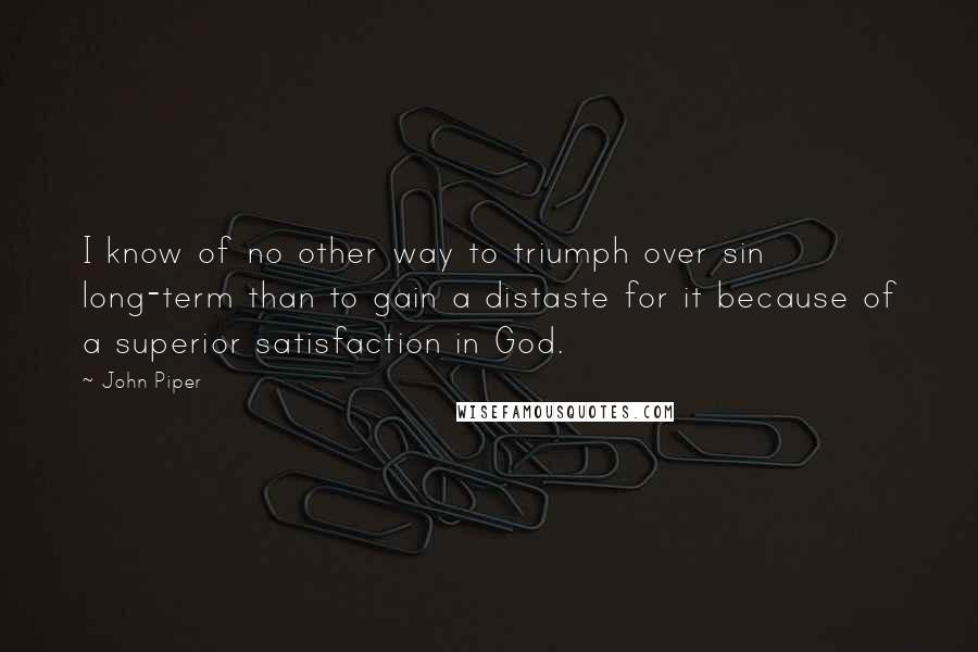 John Piper Quotes: I know of no other way to triumph over sin long-term than to gain a distaste for it because of a superior satisfaction in God.