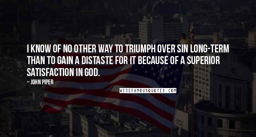 John Piper Quotes: I know of no other way to triumph over sin long-term than to gain a distaste for it because of a superior satisfaction in God.