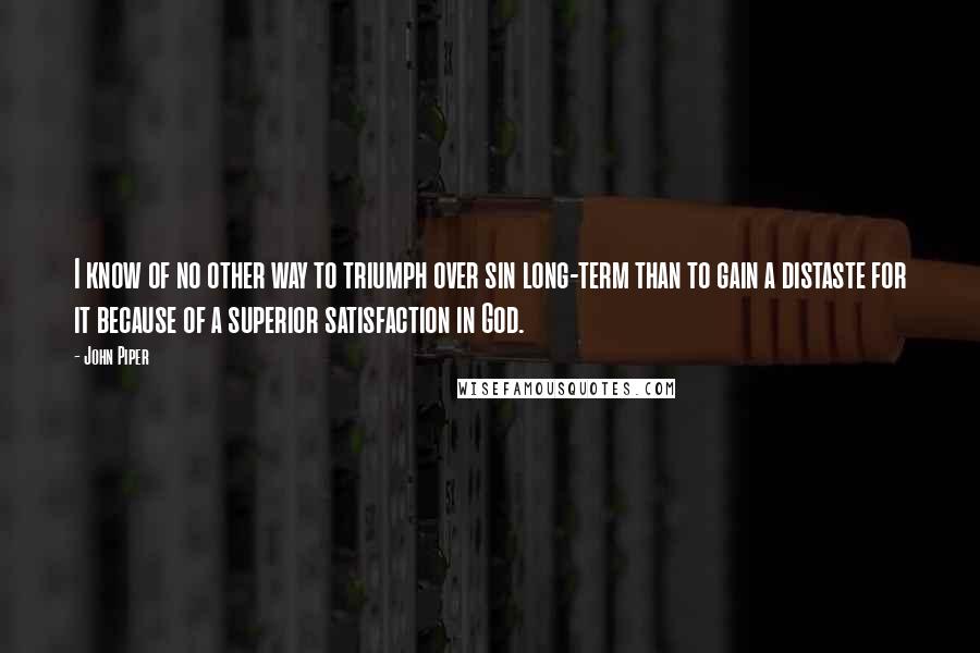 John Piper Quotes: I know of no other way to triumph over sin long-term than to gain a distaste for it because of a superior satisfaction in God.