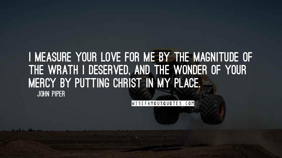 John Piper Quotes: I measure Your love for me by the magnitude of the wrath I deserved, and the wonder of Your mercy by putting Christ in my place.