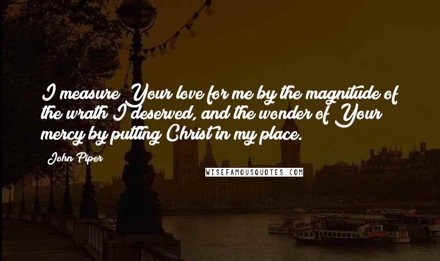 John Piper Quotes: I measure Your love for me by the magnitude of the wrath I deserved, and the wonder of Your mercy by putting Christ in my place.