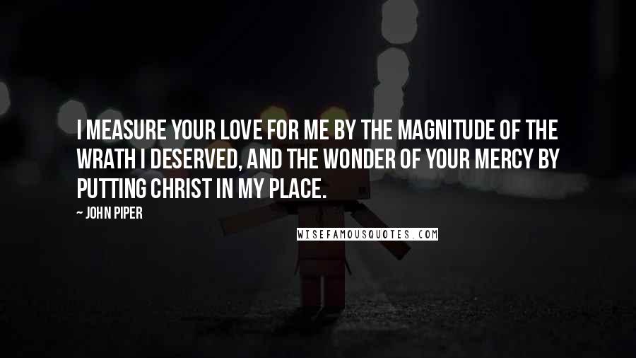 John Piper Quotes: I measure Your love for me by the magnitude of the wrath I deserved, and the wonder of Your mercy by putting Christ in my place.