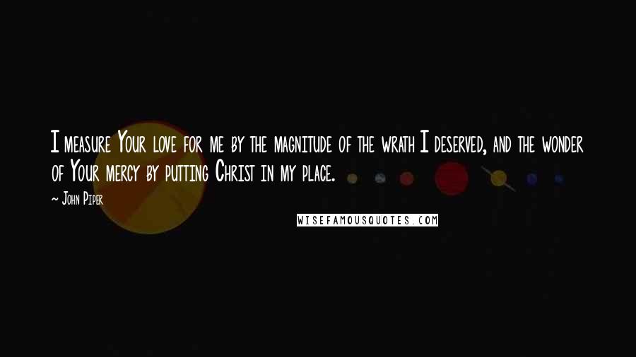 John Piper Quotes: I measure Your love for me by the magnitude of the wrath I deserved, and the wonder of Your mercy by putting Christ in my place.