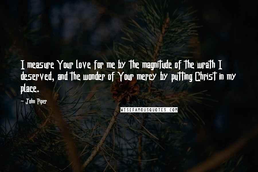 John Piper Quotes: I measure Your love for me by the magnitude of the wrath I deserved, and the wonder of Your mercy by putting Christ in my place.