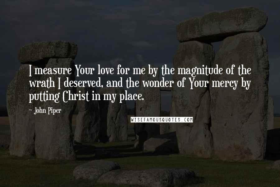 John Piper Quotes: I measure Your love for me by the magnitude of the wrath I deserved, and the wonder of Your mercy by putting Christ in my place.