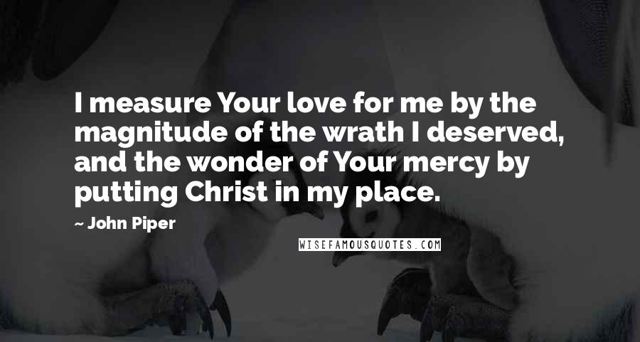 John Piper Quotes: I measure Your love for me by the magnitude of the wrath I deserved, and the wonder of Your mercy by putting Christ in my place.