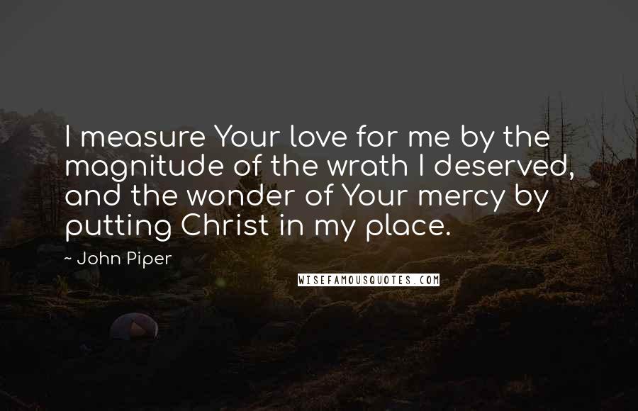 John Piper Quotes: I measure Your love for me by the magnitude of the wrath I deserved, and the wonder of Your mercy by putting Christ in my place.