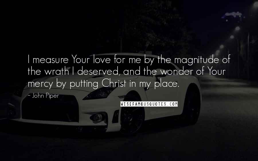 John Piper Quotes: I measure Your love for me by the magnitude of the wrath I deserved, and the wonder of Your mercy by putting Christ in my place.