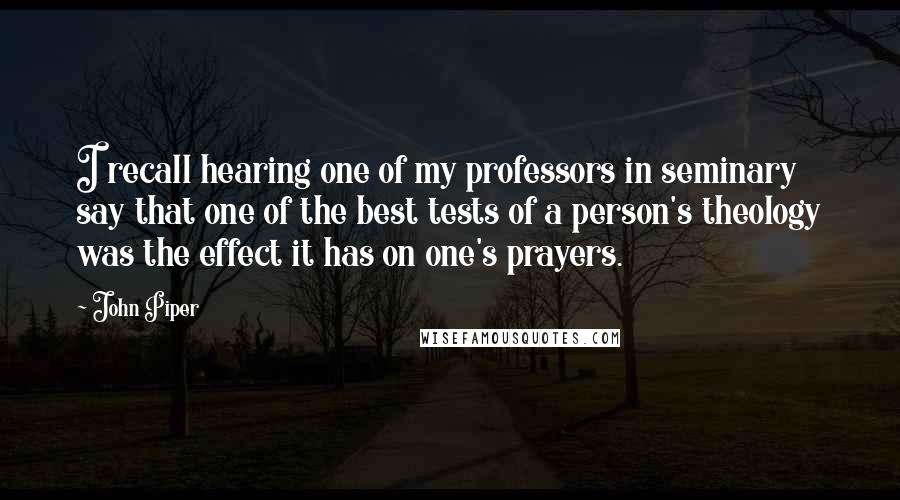 John Piper Quotes: I recall hearing one of my professors in seminary say that one of the best tests of a person's theology was the effect it has on one's prayers.