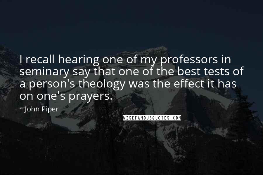 John Piper Quotes: I recall hearing one of my professors in seminary say that one of the best tests of a person's theology was the effect it has on one's prayers.
