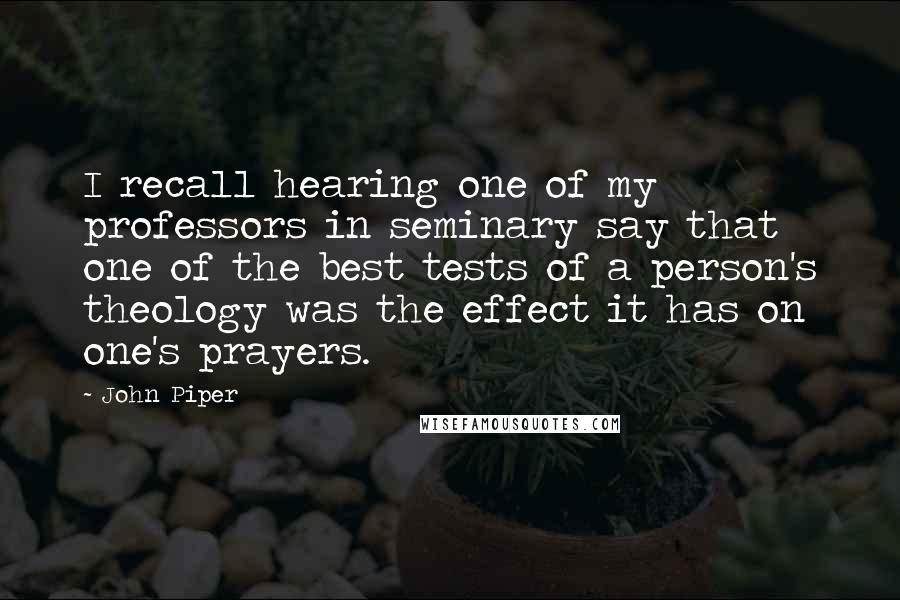 John Piper Quotes: I recall hearing one of my professors in seminary say that one of the best tests of a person's theology was the effect it has on one's prayers.