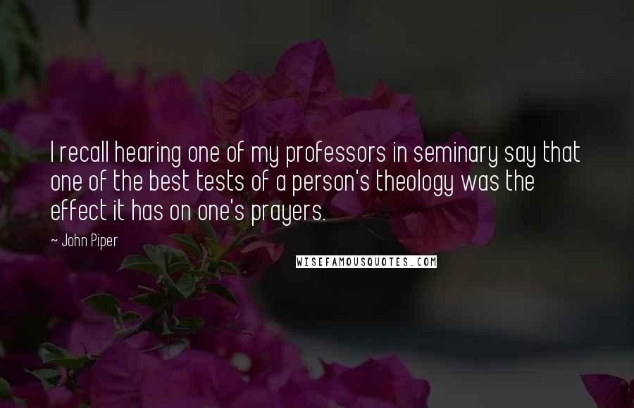 John Piper Quotes: I recall hearing one of my professors in seminary say that one of the best tests of a person's theology was the effect it has on one's prayers.