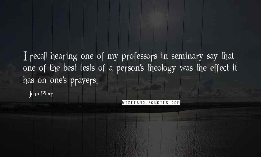 John Piper Quotes: I recall hearing one of my professors in seminary say that one of the best tests of a person's theology was the effect it has on one's prayers.