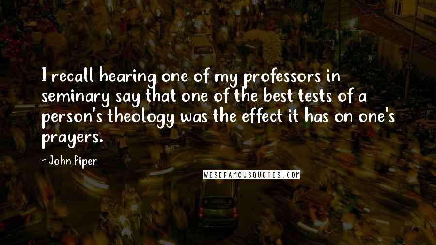 John Piper Quotes: I recall hearing one of my professors in seminary say that one of the best tests of a person's theology was the effect it has on one's prayers.