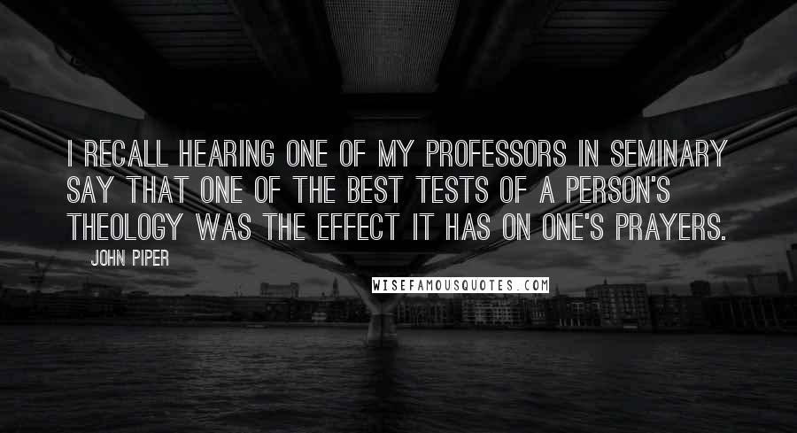 John Piper Quotes: I recall hearing one of my professors in seminary say that one of the best tests of a person's theology was the effect it has on one's prayers.