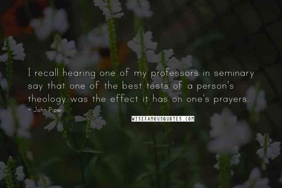 John Piper Quotes: I recall hearing one of my professors in seminary say that one of the best tests of a person's theology was the effect it has on one's prayers.