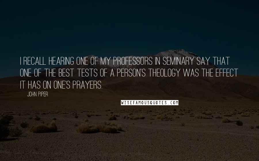 John Piper Quotes: I recall hearing one of my professors in seminary say that one of the best tests of a person's theology was the effect it has on one's prayers.