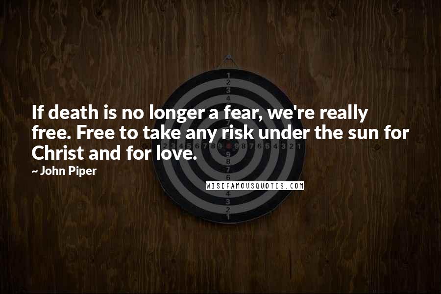 John Piper Quotes: If death is no longer a fear, we're really free. Free to take any risk under the sun for Christ and for love.