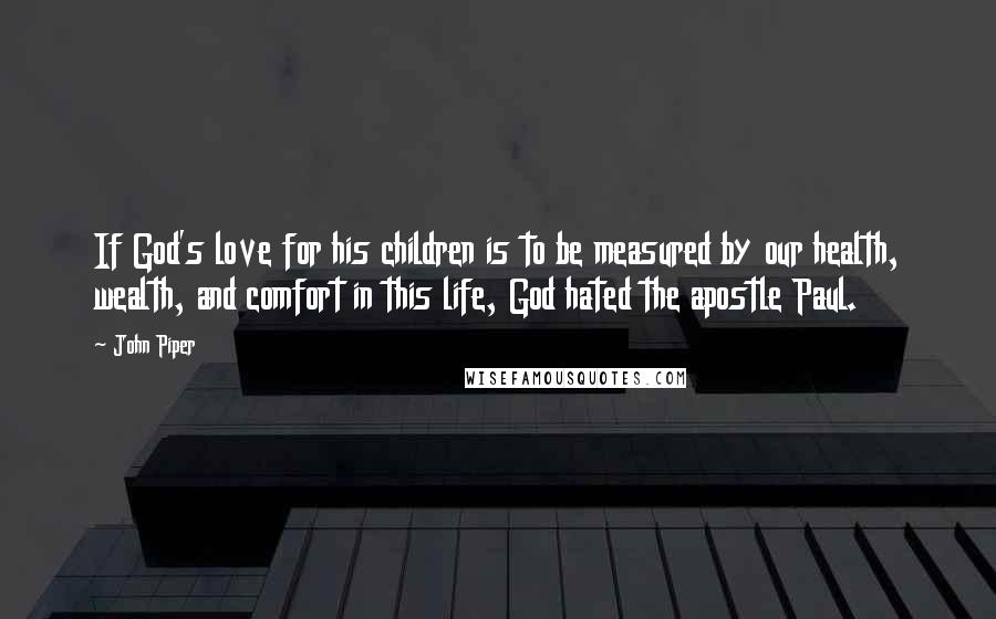 John Piper Quotes: If God's love for his children is to be measured by our health, wealth, and comfort in this life, God hated the apostle Paul.