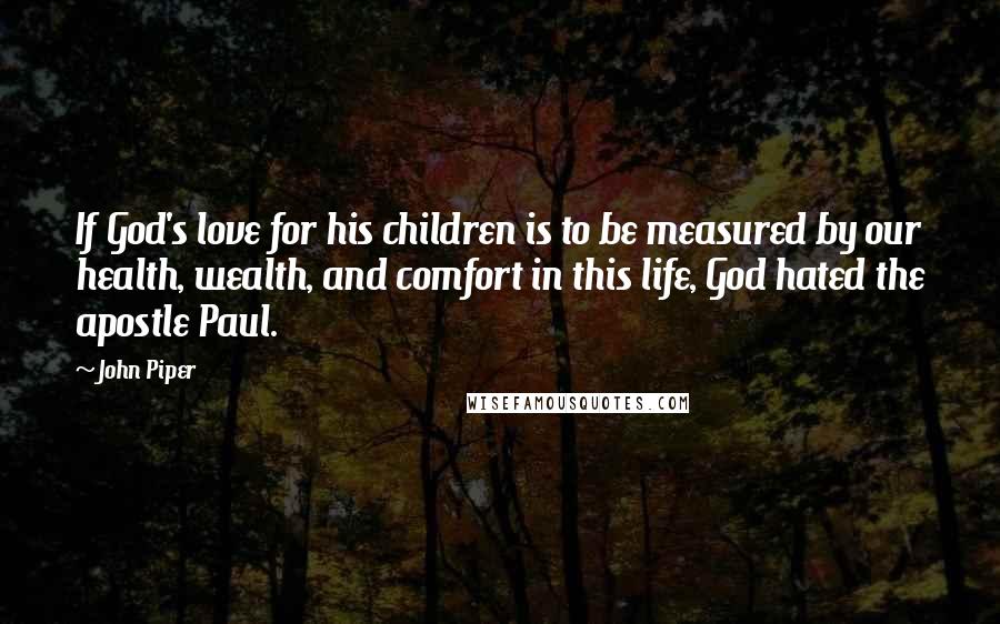 John Piper Quotes: If God's love for his children is to be measured by our health, wealth, and comfort in this life, God hated the apostle Paul.