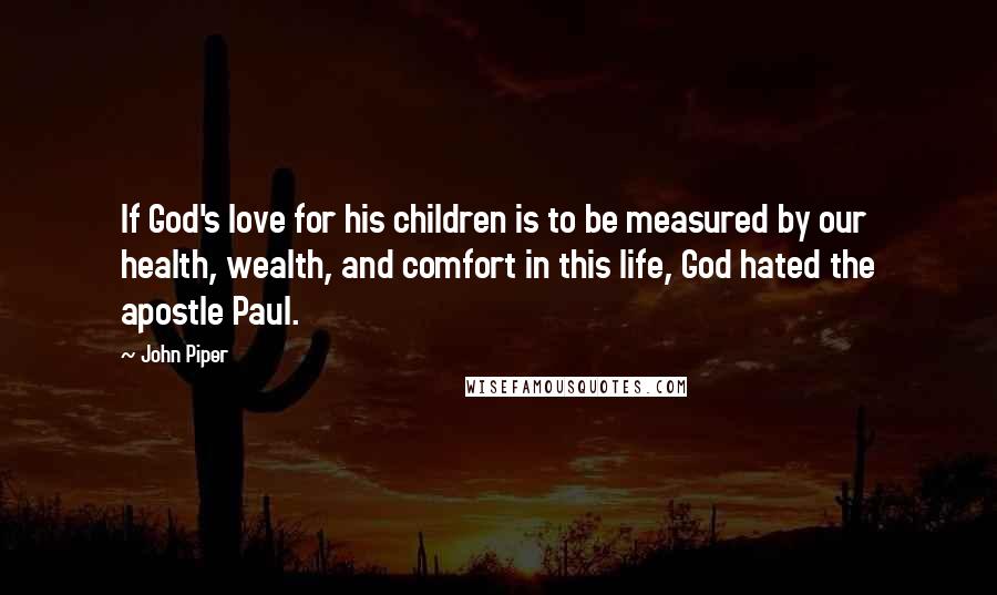 John Piper Quotes: If God's love for his children is to be measured by our health, wealth, and comfort in this life, God hated the apostle Paul.