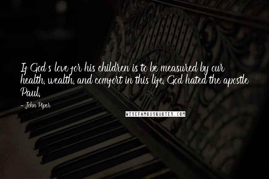 John Piper Quotes: If God's love for his children is to be measured by our health, wealth, and comfort in this life, God hated the apostle Paul.