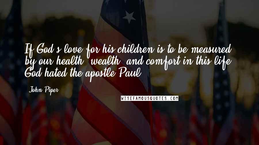 John Piper Quotes: If God's love for his children is to be measured by our health, wealth, and comfort in this life, God hated the apostle Paul.