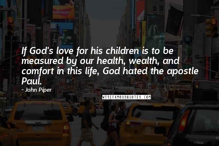 John Piper Quotes: If God's love for his children is to be measured by our health, wealth, and comfort in this life, God hated the apostle Paul.